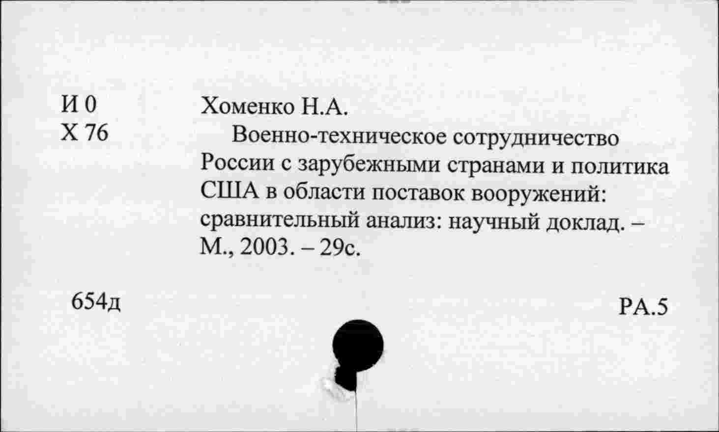 ﻿ио X 76	Хоменко Н.А. Военно-техническое сотрудничество России с зарубежными странами и политика США в области поставок вооружений: сравнительный анализ: научный доклад. -М„ 2003. - 29с.
654д	РА.5